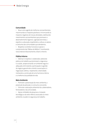 Rede Energia




 Comunidade
 •    Atuar como agente de melhorias socioambientais,
 maximizando os impactos positivos e minimizando os
 impactos negativos de nossas atividades, viabilizando
 investimentos socioambientais que promovam o
 desenvolvimento regional, a geração de renda, o
 esporte e a educação, respeitando a cultura, os valores
 e costumes das comunidades que atendemos;
 •    Respeitar os direitos humanos e apoiar o
 cumprimento das “Metas do Milênio”, incentivando
 nossa rede de relacionamento a fazer o mesmo.


 Público Interno
 •    Valorizar e respeitar o colaborador, adotando
 práticas de trabalho que promovam a segurança
 e a saúde, proporcionando um ambiente seguro e
 adequado, estimulando a participação na gestão
 do negócio, garantindo o direito à associação e à
 negociação coletiva, respeitando a diversidade;
 motivando a construção de uma harmonia interna
 e a melhoria da qualidade de vida.


 Meio Ambiente
 •    Promover a preservação do meio-ambiente, a
 prevenção da poluição e o consumo consciente;
 •    Estimular a educação ambiental dos colaboradores,
 fornecedores e da comunidade;
 •    Apoiar entidades de pesquisas, a inovação
 tecnológica e do setor elétrico associadas ao meio-
 ambiente, à saúde e à segurança do trabalho.




24
 