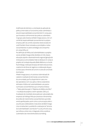 A definição de diretrizes e a orientação da aplicação da
política, entre todos os funcionários, estão submetidas à
área de responsabilidade socioambiental. Em 2009, para
que houvesse o alinhamento das práticas sustentáveis
no grupo, cada empresa da Rede Energia passou a ter um
comitê de responsabilidade socioambiental na própria
empresa, além do comitê corporativo reestruturado em
2008. Também foram revisadas as prioridades e metas
socioambientais no plano estratégico da Companhia
em 2009. (GRI 4.12)
Por definição da Política de Sustentabilidade, os projetos
sociais da Rede Energia estão divididos em três classes:
educação, esporte e desenvolvimento regional (geração de
renda para as comunidades). Pode-se destacar em 2009 os
projetos da Fundação Aquarela (Rede Atletismo e a Escola
Nuremberg), a realização de peças de teatro educacionais,
o patrocínio de feiras de negócios e a elaboração de guia
turístico para o fomento do turismo na área de concessão
da empresa.
A Rede Energia possui um processo sistematizado de
cadastro e avaliação de demandas socioambientais
da comunidade, que fica disponível em cada uma
das operadoras. Com isso, aplica critérios corporativos
alinhados à Política de Sustentabilidade e aos pactos
e princípios socioambientais que a empresa endossa
– “Todos pela Educação” e “Objetivos do Milênio da ONU”
– na seleção de projetos a serem apoiados. (GRI 4.12)
A avaliação dos resultados alcançados por cada projeto das
empresas da holding é feita por processos e ferramentas
de análise de investimentos socioambientais que estão
sendo aperfeiçoados, assim como a comunicação sobre o
assunto para colaboradores e executivos da Rede Energia.
Uma iniciativa bem-sucedida foi a realização da “Semana
da Sustentabilidade”, ocorrida de 1º a 5 de junho de 2009,
que reforçou ainda mais a integração entre as práticas
sustentáveis das nove distribuidoras da holding.




                                                   relatório de responsabilidade socioambiental 2009
                                                                                                       25
 