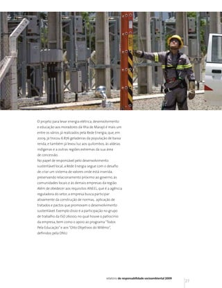 O projeto para levar energia elétrica, desenvolvimento
e educação aos moradores da Ilha de Marajó é mais um
entre os vários já realizados pela Rede Energia, que, em
2009, já trocou 6.876 geladeiras da população de baixa
renda, e também já levou luz aos quilombos, às aldeias
indígenas e a outras regiões extremas da sua área
de concessão.
No papel de responsável pelo desenvolvimento
sustentável local, a Rede Energia segue com o desafio
de criar um sistema de valores onde está inserida,
preservando relacionamento próximo ao governo, às
comunidades locais e às demais empresas da região.
Além de obedecer aos requisitos ANEEL, que é a agência
reguladora do setor, a empresa busca participar
ativamente da construção de normas, aplicação de
tratados e pactos que promovam o desenvolvimento
sustentável. Exemplo disso é a participação no grupo
de trabalho da ISO 26000, no qual houve o patrocínio
da empresa, bem como o apoio ao programa “Todos
Pela Educação” e aos “Oito Objetivos do Milênio”,
definidos pela ONU.




                                              relatório de responsabilidade socioambiental 2009
                                                                                                  27
 