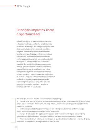 Rede Energia




 Principais impactos, riscos
 e oportunidades

 Presente em regiões ricas em biodiversidade, como
 a floresta amazônica, o pantanal, o cerrado e a mata
 Atlântica, a Rede Energia leva energia aos lugares mais
 distantes e isolados do País, passando por aldeias
 indígenas, populações quilombolas e ribeirinhas.
 No total, a energia chega a 4,5 milhões de unidades
 consumidoras, promovendo desenvolvimento e a
 melhoria da qualidade de vida aos moradores de 578
 municípios da área de concessão da Companhia.
 A atuação das nove distribuidoras concessionárias
 abrange aproximadamente um terço do território
 nacional. A dimensão da área faz com que a Rede
 Energia mobilize grande volume de investimentos,
 recursos humanos e naturais para o desenvolvimento
 de análises e pesquisas sobre o impacto socioambiental
 produzido pelo negócio na sua área de atuação.
 A principal preocupação da companhia tem sido
 minimizar os impactos negativos e ampliar os
 benefícios advindos de sua atuação.




     Faz parte dos principais desafios socioambientais da Rede Energia:
     •   Eliminação de cerca de 40 usinas termelétricas movidas a diesel, até 2014, nos estados de Mato Grosso
     e Pará. Desde o início das desativações, em 2005, até 2014, haverá a redução de 4,2 milhões de toneladas
     de CO2 na atmosfera.
     •   Continuidade dos trabalhos de remediação do solo e de águas subterrâneas contaminados por
     hidrocarbonetos (derivados do diesel) em usinas desativadas.
     •   Inserção de localidades das regiões Centro-Oeste e Norte no Sistema Interligado Nacional (SIN),
     promovendo o desenvolvimento econômico dos locais que se encontram nos sistemas isolados.
     •   Desenvolvimento de um sistema de monitoração da quantidade de emissão, direta e indireta, de gases
     relevantes ao efeito estufa, ao longo de toda a cadeia de valor.


28
 