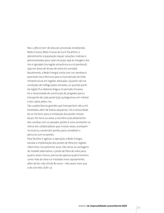 Nos 2.787.107 km2 de área de concessão, envolvendo,
Mato Grosso, Mato Grosso do Sul e Tocantins, o
atendimento à população requer soluções criativas e
personalizadas para cada situação, seja às margens dos
rios e igarapés (na região amazônica ou no pantanal),
seja em áreas de dunas de areia (no cerrado).
Atualmente, a Rede Energia conta com um aerobarco
para levar seus técnicos para a manutenção de toda
infraestrutura em regiões afastadas. Quando não há
condições de tráfego pelas estradas, ou quando parte
da região fica debaixo d’água no período chuvoso,
há a necessidade de construção de jangadas para o
transporte de cada poste (550 quilogramas, em média)
e dos cabos pelos rios.
São usados barcos grandes que transportam até 4 mil
toneladas, além de balsas pequenas. Há a necessidade
de 20 homens para a instalação dos postes nesses
locais. Por terra ou areia, a ocorrência de atolamento
das carretas com os pesados postes é uma constante na
rotina dos colaboradores que, muitas vezes, acampam
no local ou consertam pontes para completar o
percurso com os postes.
Para facilitar e agilizar a operação, a Rede Energia
estuda a implantação dos postes de fibra em regiões
ribeirinhas nos próximos anos. São várias as vantagens
do modelo alternativo: o poste de fibra de vidro pesa
quatro vezes menos, precisa de apenas quatro homens
como mão de obra e é instalado mais rapidamente,
além de ter vida útil de 80 anos – três vezes mais que
o de concreto. (GRI 1.2)




                                                relatório de responsabilidade socioambiental 2009
                                                                                                    29
 