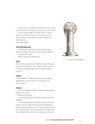 •   Prêmio IASC – Índice ANEEL de Satisfação do Consumidor,
conquistado pela quinta vez: 2002, 2003, 2004, 2006 e 2009.
•   Prêmio SESI Qualidade no Trabalho (PSQT) - Pioneira
no setor, a premiação destaca o esforço das indústrias
que investem em práticas diferenciadas de gestão e na
valorização dos
seus colaboradores.


Vale Paranapanema
•   Prêmio Nacional de “Melhor Distribuidora de Energia
Elétrica”, na categoria até 500 mil consumidores – ABRADEE.
•   Avaliação pelo cliente.
•   Melhor evolução do desempenho.
                                                                                      Troféu Prêmio ABRADEE
CFLO
Prêmio Eletricidade Moderna – “Melhor Empresa Nacional”,
“Menor Índice de Perdas”, “Melhor Desempenho Comercial”
e “Melhor Desempenho Operação”, na categoria Média
Empresa.


Cemat
Prêmio ABRADEE – “Melhor Distribuidora de Energia das
Regiões Norte e Centro-Oeste”, com mais de 500 mil
consumidores.


Enersul
•   Prêmio Eletricidade Moderna – “Melhor Distribuidora da
região Centro-Oeste”.
•   Medalha Eloy Chaves.
•   Foi certificada, pelo quinto ano consecutivo, com o selo
ABRINQ.
•   “Prêmio de Qualidade do Trabalho do Serviço Social da
Indústria (SESI)” – organismo vinculado à Federação das
Indústrias de Mato Grosso do Sul –, como a melhor empresa
do Estado que promove a qualidade de vida do trabalhador e
de seus dependentes, com foco em educação, saúde e lazer.




                                               relatório de responsabilidade socioambiental 2009
                                                                                                    31
 