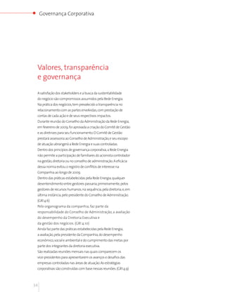Governança Corporativa




 Valores, transparência
 e governança

 A satisfação dos stakeholders e a busca da sustentabilidade
 do negócio são compromissos assumidos pela Rede Energia.
 Na prática dos negócios, tem prevalecido a transparência no
 relacionamento com as partes envolvidas, com prestação de
 contas de cada ação e de seus respectivos impactos.
 Durante reunião do Conselho da Administração da Rede Energia,
 em fevereiro de 2009, foi aprovada a criação do Comitê de Gestão
 e as diretrizes para seu funcionamento. O Comitê de Gestão
 prestará assessoria ao Conselho de Administração, e seu escopo
 de atuação abrangerá a Rede Energia e suas controladas.
 Dentro dos princípios de governança corporativa, a Rede Energia
 não permite a participação de familiares do acionista controlador
 na gestão, diretoria ou no conselho de administração. A eficácia
 dessa norma evitou o registro de conflitos de interesse na
 Companhia ao longo de 2009.
 Dentro das práticas estabelecidas pela Rede Energia, qualquer
 desentendimento entre gestores passaria, primeiramente, pelos
 gestores de recursos humanos; na sequência, pela diretoria; e, em
 última instância, pelo presidente do Conselho de Administração.
 (GRI 4.6)
 Pelo organograma da companhia, faz parte da
 responsabilidade do Conselho de Administração, a avaliação
 do desempenho da Diretoria Executiva e
 da gestão dos negócios. (GRI 4.10)
 Ainda faz parte das práticas estabelecidas pela Rede Energia,
 a avaliação, pela presidente da Companhia, do desempenho
 econômico, social e ambiental e do cumprimento das metas por
 parte dos integrantes da diretoria executiva.
 São realizadas reuniões mensais nas quais comparecem os
 vice-presidentes para apresentarem os avanços e desafios das
 empresas controladas nas áreas de atuação. As estratégias
 corporativas são construídas com base nessas reuniões. (GRI 4.9)



34
 
