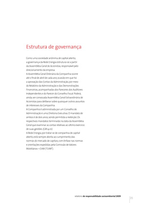 Estrutura de governança

Como uma sociedade anônima de capital aberto,
a governança da Rede Energia estrutura-se a partir
da Assembléia Geral de Acionistas, responsável pelo
direcionamento da empresa.
A Assembléia Geral Ordinária da Companhia ocorre
até o final de abril de cada ano, ocasião em que há
a aprovação das Contas da Administração, por meio
do Relatório da Administração e das Demonstrações
Financeiras, acompanhadas dos Pareceres dos Auditores
Independentes e do Parecer do Conselho Fiscal. Poderá,
ainda, ser convocada Assembléia Geral Extraordinária de
Acionistas para deliberar sobre quaisquer outros assuntos
de interesses da Companhia.
A Companhia é administrada por um Conselho de
Administração e uma Diretoria Executiva. O mandato de
ambos é de dois anos, sendo permitida a reeleição. Os
respectivos mandatos terminarão na data da Assembléia
Geral que examinar as contas relativas ao último exercício
de suas gestões. (GRI 4.01)
A Rede Energia, por tratar-se de companhia de capital
aberto, está sempre atenta ao cumprimento das
normas do mercado de capitais, com ênfase nas normas
e orientações expedidas pela Comissão de Valores
Mobiliários – CVM (“CVM”).




                                                 relatório de responsabilidade socioambiental 2009
                                                                                                     35
 