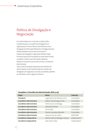 Governança Corporativa




 Política de Divulgação e
 Negociação

 Em conformidade com a Instrução nº 358 da CVM, a
 Companhia possui uma política de divulgação e de
 negociação por meio do “Manual das Políticas de Uso e
 Divulgação de Informações Relevantes e de Negociação dos
 Valores Mobiliários de emissão da Companhia”
 A política de divulgação e negociação da Rede Energia
 formaliza a postura de transparência, ampla disseminação,
 acuidade e suficiência de informações relevantes,
 relativas à Companhia, que sempre orientou a conduta da
 Administração.
 Todos os administradores estatutários (Conselheiros de
 Administração, Fiscal e Diretores) aderiram à política de
 divulgação e de negociação no ato de suas eleições, podendo
 ser estendida a outros cargos de confiança.




     Compõem o Conselho de Administração: (GRI 4.03)
     Órgão                                      Nome                               Indicação
     Presidente                                 Jorge Queiroz de Moraes Junior     Controlador
     Conselheiro Administrativo                 Alberto José Rodrigues Alves       Controlador
     Conselheiro Administrativo                 Antonio da Cunha Braga             Controlador
     Conselheiro Administrativo                 Sebastião Bimbati                  Controlador
     Conselheiro Administrativo                 Omar Bittar                        Controlador
     Conselheiro Administrativo                 Plácido Gonçalves Meirelles        Controlador
     Conselheiro Administrativo                 Joaquim Dias de Castro             BNDESPAR
     Conselheiro Independente                   Martus Antonio Rodrigues Tavares   Independente
     Conselheiro Independente                   João Carlos Hopp                   Independente


36
 