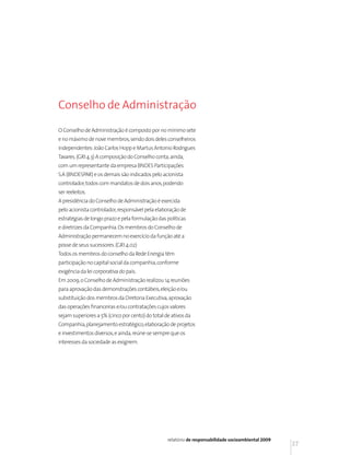 Conselho de Administração

O Conselho de Administração é composto por no mínimo sete
e no máximo de nove membros, sendo dois deles conselheiros
independentes: João Carlos Hopp e Martus Antonio Rodrigues
Tavares. (GRI 4.3) A composição do Conselho conta, ainda,
com um representante da empresa BNDES Participações
S.A (BNDESPAR) e os demais são indicados pelo acionista
controlador, todos com mandatos de dois anos, podendo
ser reeleitos.
A presidência do Conselho de Administração é exercida
pelo acionista controlador, responsável pela elaboração de
estratégias de longo prazo e pela formulação das políticas
e diretrizes da Companhia. Os membros do Conselho de
Administração permanecem no exercício da função até a
posse de seus sucessores. (GRI 4.02)
Todos os membros do conselho da Rede Energia têm
participação no capital social da companhia, conforme
exigência da lei corporativa do país.
Em 2009, o Conselho de Administração realizou 14 reuniões
para aprovação das demonstrações contábeis, eleição e/ou
substituição dos membros da Diretoria Executiva, aprovação
das operações financeiras e/ou contratações cujos valores
sejam superiores a 5% (cinco por cento) do total de ativos da
Companhia, planejamento estratégico, elaboração de projetos
e investimentos diversos, e ainda, reúne-se sempre que os
interesses da sociedade as exigirem.




                                                  relatório de responsabilidade socioambiental 2009
                                                                                                      37
 