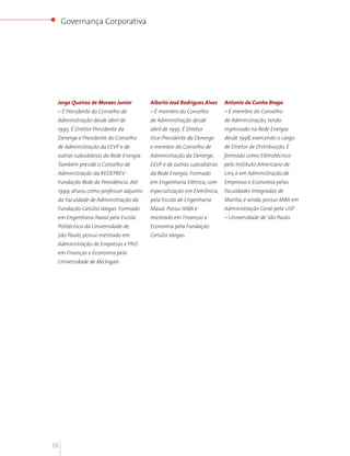 Governança Corporativa




 Jorge Queiroz de Moraes Junior         Alberto José Rodrigues Alves    Antonio da Cunha Braga
 – É Presidente do Conselho de          – É membro do Conselho          – É membro do Conselho
 Administração desde abril de           de Administração desde          de Administração, tendo
 1995. É Diretor Presidente da          abril de 1995. É Diretor        ingressado na Rede Energia
 Denerge e Presidente do Conselho       Vice-Presidente da Denerge      desde 1998, exercendo o cargo
 de Administração da EEVP e de          e membro do Conselho de         de Diretor de Distribuição. É
 outras subsidiárias da Rede Energia.   Administração da Denerge,       formado como Eletrotécnico
 Também preside o Conselho de           EEVP e de outras subsidiárias   pelo Instituto Americano de
 Administração da REDEPREV -            da Rede Energia. Formado        Lins, e em Administração de
 Fundação Rede de Previdência. Até      em Engenharia Elétrica, com     Empresas e Economia pelas
 1999, atuou como professor adjunto     especialização em Eletrônica,   Faculdades Integradas de
 da Faculdade de Administração da       pela Escola de Engenharia       Marília, e ainda, possui MBA em
 Fundação Getúlio Vargas. Formado       Mauá. Possui MBA e              Administração Geral pela USP
 em Engenharia Naval pela Escola        mestrado em Finanças e          – Universidade de São Paulo.
 Politécnica da Universidade de         Economia pela Fundação
 São Paulo, possui mestrado em          Getúlio Vargas.
 Administração de Empresas e PhD
 em Finanças e Economia pela
 Universidade de Michigan.




38
 