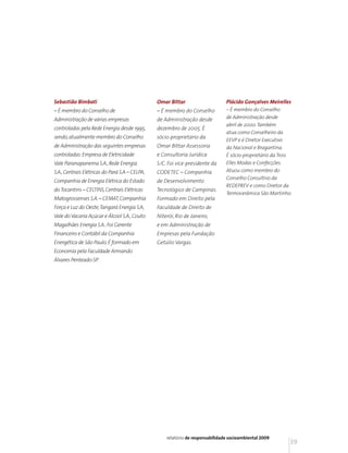 Sebastião Bimbati                               Omar Bittar                     Plácido Gonçalves Meirelles
– É membro do Conselho de                       – É membro do Conselho          – É membro do Conselho
Administração de várias empresas                de Administração desde          de Administração desde
                                                                                abril de 2000. Também
controladas pela Rede Energia desde 1995,       dezembro de 2005. É
                                                                                atua como Conselheiro da
sendo, atualmente membro do Conselho            sócio-proprietário da
                                                                                EEVP e é Diretor Executivo
de Administração das seguintes empresas         Omar Bittar Assessoria          da Nacional e Bragantina.
controladas: Empresa de Eletricidade            e Consultoria Jurídica          É sócio-proprietário da Trois
Vale Paranapanema S.A., Rede Energia            S/C. Foi vice-presidente da     Elles Modas e Confecções.
S.A., Centrais Elétricas do Pará S.A – CELPA,   CODETEC – Companhia             Atuou como membro do
                                                                                Conselho Consultivo da
Companhia de Energia Elétrica do Estado         de Desenvolvimento
                                                                                REDEPREV e como Diretor da
do Tocantins – CELTINS, Centrais Elétricas      Tecnológico de Campinas.
                                                                                Termocerâmica São Martinho.
Matogrossenses S.A. – CEMAT, Companhia          Formado em Direito pela
Força e Luz do Oeste, Tangará Energia S.A,      Faculdade de Direito de
Vale do Vacaria Açúcar e Álcool S.A., Couto     Niterói, Rio de Janeiro,
Magalhães Energia S.A.. Foi Gerente             e em Administração de
Financeiro e Contábil da Companhia              Empresas pela Fundação
Energética de São Paulo. É formado em           Getúlio Vargas.
Economia pela Faculdade Armando
Álvares Penteado-SP.




                                                    relatório de responsabilidade socioambiental 2009
                                                                                                            39
 