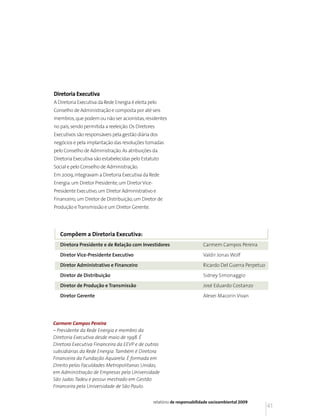 Diretoria Executiva
A Diretoria Executiva da Rede Energia é eleita pelo
Conselho de Administração e composta por até seis
membros, que podem ou não ser acionistas, residentes
no país, sendo permitida a reeleição. Os Diretores
Executivos são responsáveis pela gestão diária dos
negócios e pela implantação das resoluções tomadas
pelo Conselho de Administração. As atribuições da
Diretoria Executiva são estabelecidas pelo Estatuto
Social e pelo Conselho de Administração.
Em 2009, integravam a Diretoria Executiva da Rede
Energia: um Diretor Presidente, um Diretor Vice-
Presidente Executivo, um Diretor Administrativo e
Financeiro, um Diretor de Distribuição, um Diretor de
Produção e Transmissão e um Diretor Gerente.




   Compõem a Diretoria Executiva:
   Diretora Presidente e de Relação com Investidores                        Carmem Campos Pereira

   Diretor Vice-Presidente Executivo                                        Valdir Jonas Wolf

   Diretor Administrativo e Financeiro                                      Ricardo Del Guerra Perpetuo

   Diretor de Distribuição                                                  Sidney Simonaggio

   Diretor de Produção e Transmissão                                        José Eduardo Costanzo

   Diretor Gerente                                                          Alexei Macorin Vivan




Carmem Campos Pereira
– Presidente da Rede Energia e membro da
Diretoria Executiva desde maio de 1998. É
Diretora Executiva Financeira da EEVP e de outras
subsidiárias da Rede Energia. Também é Diretora
Financeira da Fundação Aquarela. É formada em
Direito pelas Faculdades Metropolitanas Unidas,
em Administração de Empresas pela Universidade
São Judas Tadeu e possui mestrado em Gestão
Financeira pela Universidade de São Paulo.


                                                   relatório de responsabilidade socioambiental 2009
                                                                                                          41
 