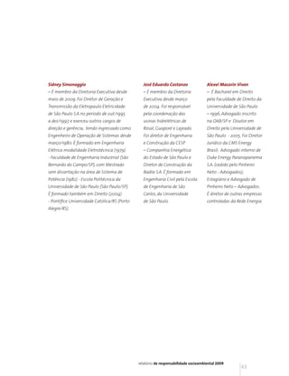 Sidney Simonaggio                               José Eduardo Costanzo                Alexei Macorin Vivan
– É membro da Diretoria Executiva desde         – É membro da Diretoria              – É Bacharel em Direito
maio de 2009. Foi Diretor de Geração e          Executiva desde março                pela Faculdade de Direito da
Transmissão da Eletropaulo Eletricidade         de 2004. Foi responsável             Universidade de São Paulo
de São Paulo S.A no período de out/1995         pela coordenação das                 – 1996, Advogado inscrito
a dez/1997, e exerceu outros cargos de          usinas hidrelétricas de              na OAB/SP e Doutor em
direção e gerência, tendo ingressado como       Rosal, Guaporé e Lajeado.            Direito pela Universidade de
Engenheiro de Operação de Sistemas desde        Foi diretor de Engenharia            São Paulo - 2005. Foi Diretor
março/1980. É formado em Engenharia             e Construção da CESP                 Jurídico da CMS Energy
Elétrica modalidade Eletrotécnica (1979)        – Companhia Energética               Brasil; Advogado interno de
- Faculdade de Engenharia Industrial (São       do Estado de São Paulo e             Duke Energy Paranapanema
Bernardo do Campo/SP), com Mestrado             Diretor de Construção da             S.A. (cedido pelo Pinheiro
sem dissertação na área de Sistema de           Badra S.A. É formado em              Neto - Advogados);
Potência (1982) - Escola Politécnica da         Engenharia Civil pela Escola         Estagiário e Advogado de
Universidade de São Paulo (São Paulo/SP).       de Engenharia de São                 Pinheiro Neto – Advogados.
É formado também em Direito (2004)              Carlos, da Universidade              É diretor de outras empresas
- Pontífice Universidade Católica/RS (Porto     de São Paulo.                        controladas da Rede Energia.
Alegre/RS).




                                              relatório de responsabilidade socioambiental 2009
                                                                                                       43
 