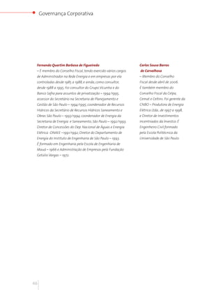 Governança Corporativa




 Fernando Quartim Barbosa de Figueiredo                        Carlos Sousa Barros
 – É membro do Conselho Fiscal, tendo exercido vários cargos   de Carvalhosa
 de Administrador na Rede Energia e em empresas por ela        – Membro do Conselho
 controladas desde 1985 a 1988, e ainda, como consultor,       Fiscal desde abril de 2006.
 desde 1988 a 1995. Foi consultor do Grupo Vicunha e do        É também membro do
 Banco Safra para assuntos de privatização – 1994/1995,        Conselho Fiscal da Celpa,
 assessor do Secretário na Secretaria de Planejamento e        Cemat e Celtins. Foi gerente da
 Gestão de São Paulo – 1994/1995; coordenador de Recursos      CNBO – Produtora de Energia
 Hídricos da Secretário de Recursos Hídricos Saneamento e      Elétrica Ltda., de 1997 a 1998,
 Obras São Paulo – 1993/1994; coordenador de Energia da        e Diretor de Investimentos
 Secretaria de Energia e Saneamento, São Paulo – 1992/1993;    Incentivados da Investco. É
 Diretor de Concessões do Dep. Nacional de Águas e Energia     Engenheiro Civil formado
 Elétrica -DNAEE –1991/1992; Diretor do Departamento de        pela Escola Politécnica da
 Energia do Instituto de Engenharia de São Paulo – 1993.       Universidade de São Paulo.
 É formado em Engenharia pela Escola de Engenharia de
 Mauá – 1966 e Administração de Empresas pela Fundação
 Getúlio Vargas – 1972.




46
 
