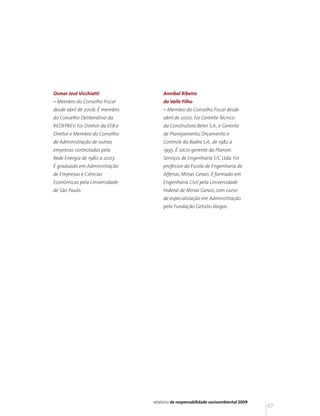 Osmar José Vicchiatti                 Annibal Ribeiro
– Membro do Conselho Fiscal           do Valle Filho
desde abril de 2006. É membro         – Membro do Conselho Fiscal desde
do Conselho Deliberativo da           abril de 2000. Foi Gerente Técnico
REDEPREV. Foi Diretor da EEB e        da Construtora Beter S.A., e Gerente
Diretor e Membro do Conselho          de Planejamento, Orçamento e
de Administração de outras            Controle da Badra S.A., de 1982 a
empresas controladas pela             1995. É sócio-gerente da Planorc
Rede Energia de 1980 a 2003.          Serviços de Engenharia S/C Ltda. Foi
É graduado em Administração           professor da Escola de Engenharia de
de Empresas e Ciências                Alfenas, Minas Gerais. É formado em
Econômicas pela Universidade          Engenharia Civil pela Universidade
de São Paulo.                         Federal de Minas Gerais, com curso
                                      de especialização em Administração
                                      pela Fundação Getúlio Vargas.




                                 relatório de responsabilidade socioambiental 2009
                                                                                     47
 