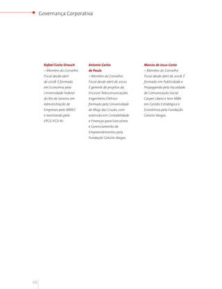 Governança Corporativa




       Rafael Costa Strauch    Antonio Carlos                Marcos de Jesus Costa
       – Membro do Conselho    de Paula                      – Membro do Conselho
       Fiscal desde abril      – Membro do Conselho          Fiscal desde abril de 2008. É
       de 2008. É formado      Fiscal desde abril de 2000.   formado em Publicidade e
       em Economia pela        É gerente de projetos da      Propaganda pela Faculdade
       Universidade Federal    Ericsson Telecomunicações.    de Comunicação Social
       do Rio de Janeiro, em   Engenheiro Elétrico           Cásper Líbero e tem MBA
       Administração de        formado pela Universidade     em Gestão Estratégica e
       Empresas pelo IBMEC     de Mogi das Cruzes, com       Econômica pela Fundação
       e mestrando pela        extensão em Contabilidade     Getúlio Vargas.
       EPGE/FGV-RJ.            e Finanças para Executivos
                               e Gerenciamento de
                               Empreendimentos pela
                               Fundação Getúlio Vargas.




48
 