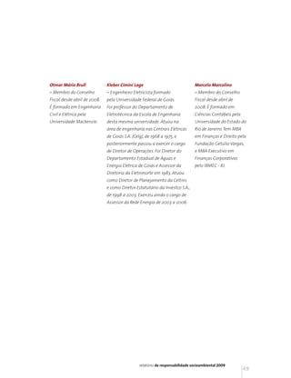 Otmar Mário Brull             Kleber Cimini Lage                               Marcelo Marcolino
– Membro do Conselho          – Engenheiro Eletricista formado                 – Membro do Conselho
Fiscal desde abril de 2008.   pela Universidade Federal de Goiás.              Fiscal desde abril de
É formado em Engenharia       Foi professor do Departamento de                 2008. É formado em
Civil e Elétrica pela         Eletrotécnica da Escola de Engenharia            Ciências Contábeis pela
Universidade Mackenzie.       desta mesma universidade. Atuou na               Universidade do Estado do
                              área de engenharia nas Centrais Elétricas        Rio de Janeiro. Tem MBA
                              de Goiás S.A. (Celg), de 1968 a 1975, e          em Finanças e Direito pela
                              posteriormente passou a exercer o cargo          Fundação Getúlio Vargas,
                              de Diretor de Operações. Foi Diretor do          e MBA Executivo em
                              Departamento Estadual de Águas e                 Finanças Corporativas
                              Energia Elétrica de Goiás e Assessor da          pelo IBMEC - RJ.
                              Diretoria da Eletronorte em 1983. Atuou
                              como Diretor de Planejamento da Celtins
                              e como Diretor Estatutário da Investco S.A.,
                              de 1998 a 2003. Exerceu ainda o cargo de
                              Assessor da Rede Energia de 2003 a 2006.




                                                relatório de responsabilidade socioambiental 2009
                                                                                                         49
 
