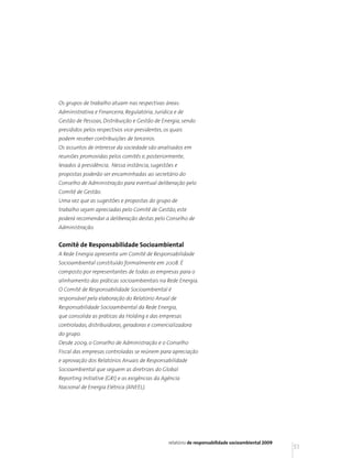Os grupos de trabalho atuam nas respectivas áreas:
Administrativa e Financeira, Regulatória, Jurídica e de
Gestão de Pessoas, Distribuição e Gestão de Energia, sendo
presididos pelos respectivos vice-presidentes, os quais
podem receber contribuições de terceiros.
Os assuntos de interesse da sociedade são analisados em
reuniões promovidas pelos comitês e, posteriormente,
levados à presidência. Nessa instância, sugestões e
propostas poderão ser encaminhadas ao secretário do
Conselho de Administração para eventual deliberação pelo
Comitê de Gestão.
Uma vez que as sugestões e propostas do grupo de
trabalho sejam apreciadas pelo Comitê de Gestão, este
poderá recomendar a deliberação destas pelo Conselho de
Administração.


Comitê de Responsabilidade Socioambiental
A Rede Energia apresenta um Comitê de Responsabilidade
Socioambiental constituído formalmente em 2008. É
composto por representantes de todas as empresas para o
alinhamento das práticas socioambientais na Rede Energia.
O Comitê de Responsabilidade Socioambiental é
responsável pela elaboração do Relatório Anual de
Responsabilidade Socioambiental da Rede Energia,
que consolida as práticas da Holding e das empresas
controladas, distribuidoras, geradoras e comercializadora
do grupo.
Desde 2009, o Conselho de Administração e o Conselho
Fiscal das empresas controladas se reúnem para apreciação
e aprovação dos Relatórios Anuais de Responsabilidade
Socioambiental que seguem as diretrizes do Global
Reporting Initiative (GRI) e as exigências da Agência
Nacional de Energia Elétrica (ANEEL).




                                                relatório de responsabilidade socioambiental 2009
                                                                                                    51
 