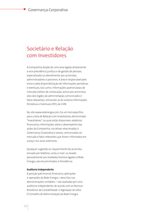 Governança Corporativa




 Societário e Relação
 com Investidores

 A Companhia dispõe de uma área ligada diretamente
 à vice-presidência jurídica e de gestão de pessoas,
 especializada no atendimento aos acionistas,
 administradores e parceiros. A área é responsável pelo
 envio e pela disponibilização de informações periódicas
 e eventuais, tais como: informações padronizadas de
 mercado, editais de convocação, avisos aos acionistas,
 atas dos órgãos da administração, comunicados e
 fatos relevantes; utilizando-se do sistema Informações
 Periódicas e Eventuais (IPE), da CVM


 No site www.redenergia.com, há um link específico
 para a área de Relação com Investidores, denonimado
 “Investidores”, no qual estão disponíveis relatórios
 financeiros, informações sobre o desempenho das
 ações da Companhia, iniciativas relacionadas à
 Governança Corporativa e avisos, comunicados ao
 mercado e fatos relevantes que foram informados em
 2009 e nos anos anteriores.


 Qualquer sugestão ou requerimento do acionista,
 enviado por telefone, carta, e-mail ou levado
 pessoalmente aos estabelecimentos ligados à Rede
 Energia, são encaminhados à Presidência.


 Auditoria Independente
 A posição patrimonial, financeira, aplicações
 e operações da Rede Energia – descritas nas
 demonstrações contábeis – são avaliadas por uma
 auditoria independente, de acordo com as Normas
 Brasileiras de Contabilidade e legislação do setor.
 O Conselho de Administração da Rede Energia



54
 