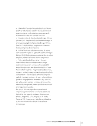 •   Manual de Controle Patrimonial do Setor Elétrico
(MCPSE) – Atualizará o cadastro técnico, operacional
e patrimonial de 100% dos ativos das empresas. O
trabalho levará três anos para ser concluído.
•   Procedimentos de Distribuição de Energia Elétrica
(PRODIST) – A adequação dos procedimentos segue as
orientações da Agência Nacional de Energia Elétrica
(ANEEL). O resultado trará um ganho de escala em
todas as empresas da Companhia.
•   Call Center – Será todo reestruturado, de acordo
com as determinações da Agência Nacional de Energia
Elétrica (ANEEL). Além de suprir as demandas da própria
empresa, prestará serviços às outras companhias.
•   Sistema de Gestão Empresarial – Com um
investimento de R$ 40 milhões, a Rede Energia
será modernizada com um novo software da SAP,
empresa responsável pelo desenvolvimento da nova
ferramenta. O objetivo é integrar as áreas (tesouraria,
cobrança, jurídico, infraestrutura, planejamento e frota,
contabilidade e área fiscal) das diferentes empresas
da Rede Energia. A previsão é de que a substituição do
processo antigo pela nova ferramenta seja concluída
até julho de 2011 nas nove empresas da Companhia.
Além de maior agilidade, haverá 30% de economia por
ano no gasto com gestão.
Em 2010, o sistema de gestão empresarial será
implantado primeiramente nas empresas Cemat e
Celtins. No ano seguinte, será a vez das empresas
Enersul, Bragantina, Caiuá, Força e Luz do Oeste,
Nacional, Vale Parapanema e Rede Comercializadora.
O processo mobilizará a dedicação de cerca de
cem pessoas.




                                                relatório de responsabilidade socioambiental 2009
                                                                                                    59
 