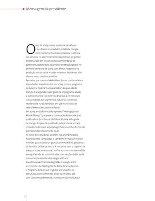 Mensagem da presidente




O
          ano de 2009 esteve repleto de desafios, e
          estes foram respondidos pela Rede Energia
          com investimentos na ampliação e melhoria
dos serviços, no aprimoramento das práticas de gestão
empresarial e em iniciativas socioambientais e de
governança corporativa. O cenário de retração global no
primeiro semestre de 2009, com efeitos negativos na
produção industrial de muitas empresas brasileiras, não
alterou nossa confiança no País.
Apoiados por nossos stakeholders, demos continuidade a
importantes investimentos em 2009, como o programa
do Governo Federal “Luz para Todos”, do qual a Rede
Energia é a segunda maior parceira. O programa, aliado
a outros projetos, nos permitiu levar luz a 211 mil novos
consumidores dos segmentos industrial, comercial,
residencial e rural, atendidos em 578 municípios, de
sete diferentes estados brasileiros.
Em 2009, ainda foi iniciado o projeto “Interligação da
Ilha de Marajó”, que prevê a construção de cerca de 500
quilômetros de linhas de distribuição para a chegada
de energia limpa e de qualidade, pela primeira vez, aos
moradores do maior arquipélago fluviomarinho do mundo,
promovendo o crescimento local.
As nove distribuidoras doaram 150.058 lâmpadas
fluorescentes compactas e também investiram R$ 6,8
milhões para substituir gratuitamente 6.876 geladeiras
de famílias de baixa renda. A iniciativa tem o objetivo de
adequar o orçamento da família ao consumo mensal de
energia levada às comunidades, com noções básicas de
consumo consciente de energia elétrica.
Investimos na eficiência da gestão e sinergia entre
as empresas da holding. Nesta linha, desenvolvemos
o Programa Evoluir, que engloba sete projetos de
estruturação em diferentes áreas da empresa até
2011. Concomitantemente, criamos um Comitê Gestor




6
 