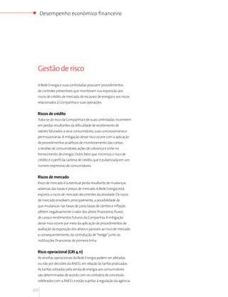 Desempenho econômico financeiro




 Gestão de risco

 A Rede Energia e suas controladas possuem procedimentos
 de controles preventivos que monitoram sua exposição aos
 riscos de crédito, de mercado, de escassez de energia e aos riscos
 relacionados à Companhia e suas operações.


 Riscos de crédito
 Trata-se do risco da Companhia e de suas controladas incorrerem
 em perdas resultantes da dificuldade de recebimento de
 valores faturados a seus consumidores, suas concessionárias e
 permissionárias. A mitigação desse risco ocorre com a aplicação
 de procedimentos analíticos de monitoramento das contas
 a receber de consumidores, ações de cobrança e corte no
 fornecimento de energia. Outro fator que minimiza o risco de
 crédito é o perfil da carteira de crédito, que é pulverizada em um
 número expressivo de consumidores.


 Riscos de mercado
 Risco de mercado é a eventual perda resultante de mudanças
 adversas das taxas e preços de mercado. A Rede Energia está
 exposta a riscos de mercado decorrentes da atividade. Os riscos
 de mercado envolvem, principalmente, a possibilidade de
 que mudanças nas taxas de juros, taxas de câmbio e inflação
 afetem negativamente o valor dos ativos financeiros, fluxos
 de caixa e rendimentos futuros da Companhia. A mitigação
 desse risco ocorre por meio da aplicação de procedimentos de
 avaliação da exposição dos ativos e passivos ao risco de mercado
 e, consequentemente, da contratação de “hedge” junto às
 instituições financeiras de primeira linha.


 Risco operacional (GRI 4.11)
 As receitas operacionais da Rede Energia podem ser afetadas
 ou não por decisões da ANEEL em relação às tarifas praticadas.
 As tarifas cobradas pela venda de energia aos consumidores
 são determinadas de acordo com os contratos de concessão
 celebrados com a ANEEL e estão sujeitas à regulação da agência.

60
 