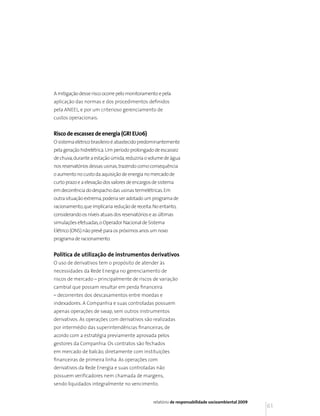 A mitigação desse risco ocorre pelo monitoramento e pela
aplicação das normas e dos procedimentos definidos
pela ANEEL, e por um criterioso gerenciamento de
custos operacionais.


Risco de escassez de energia (GRI EU06)
O sistema elétrico brasileiro é abastecido predominantemente
pela geração hidrelétrica. Um período prolongado de escassez
de chuva, durante a estação úmida, reduziria o volume de água
nos reservatórios dessas usinas, trazendo como consequência
o aumento no custo da aquisição de energia no mercado de
curto prazo e a elevação dos valores de encargos de sistema
em decorrência do despacho das usinas termelétricas. Em
outra situação extrema, poderia ser adotado um programa de
racionamento, que implicaria redução de receita. No entanto,
considerando os níveis atuais dos reservatórios e as últimas
simulações efetuadas, o Operador Nacional de Sistema
Elétrico (ONS) não prevê para os próximos anos um novo
programa de racionamento.


Política de utilização de instrumentos derivativos
O uso de derivativos tem o propósito de atender às
necessidades da Rede Energia no gerenciamento de
riscos de mercado – principalmente de riscos de variação
cambial que possam resultar em perda financeira
– decorrentes dos descasamentos entre moedas e
indexadores. A Companhia e suas controladas possuem
apenas operações de swap, sem outros instrumentos
derivativos. As operações com derivativos são realizadas
por intermédio das superintendências financeiras, de
acordo com a estratégia previamente aprovada pelos
gestores da Companhia. Os contratos são fechados
em mercado de balcão, diretamente com instituições
financeiras de primeira linha. As operações com
derivativos da Rede Energia e suas controladas não
possuem verificadores nem chamada de margens,
sendo liquidados integralmente no vencimento.


                                                 relatório de responsabilidade socioambiental 2009
                                                                                                     61
 