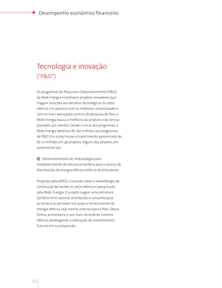 Desempenho econômico financeiro




 Tecnologia e inovação
 (“P&D”)

 Os programas de Pesquisa e Desenvolvimento (P&D)
 da Rede Energia incentivam projetos inovadores que
 tragam soluções aos desafios tecnológicos do setor
 elétrico. Em parceria com as melhores universidades e
 com os mais avançados centros de pesquisa do País, a
 Rede Energia busca a melhoria do produto e do serviço
 prestado aos clientes. Desde o início dos programas, a
 Rede Energia destinou R$ 160 milhões aos programas
 de P&D. Em 2009, houve o investimento aproximado de
 R$ 10 milhões em 48 projetos. Alguns dos projetos em
 andamento são:


 1) Desenvolvimento de metodologia para
 estabelecimento de estrutura tarifária para o serviço de
 distribuição de energia elétrica entre as distribuidoras


 Proposto pela ANEEL, o estudo sobre a metodologia de
 construção de tarifas no setor elétrico é pesquisado
 pela Rede Energia. O projeto sugere uma estrutura
 tarifária horo-sazonal, orientando o consumo para
 as horas e os períodos nos quais o fornecimento de
 energia elétrica seja menos oneroso para o País. Dessa
 forma, aumentaria o uso mais racional do sistema
 elétrico, postergando a realização de investimentos
 futuros em sua expansão.




62
 