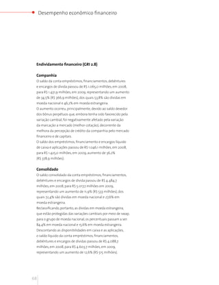 Desempenho econômico financeiro




 Endividamento financeiro (GRI 2.8)

 Companhia
 O saldo da conta empréstimos, financiamentos, debêntures
 e encargos de dívida passou de R$ 1.065,0 milhões, em 2008,
 para R$ 1.431,9 milhões, em 2009, representando um aumento
 de 34,5% (R$ 366,9 milhões), dos quais 53,8% são dívidas em
 moeda nacional e 46,2% em moeda estrangeira.
 O aumento ocorreu, principalmente, devido ao saldo devedor
 dos bônus perpétuos que, embora tenha sido favorecido pela
 variação cambial, foi negativamente afetado pela variação
 da marcação a mercado (melhor cotação), decorrente da
 melhora da percepção de crédito da companhia pelo mercado
 financeiro e de capitais.
 O saldo dos empréstimos, financiamento e encargos líquido
 de caixa e aplicações passou de R$ 1.046,1 milhões, em 2008,
 para R$ 1.425,0 milhões, em 2009, aumento de 36,2%
 (R$ 378,9 milhões).


 Consolidado
 O saldo consolidado da conta empréstimos, financiamentos,
 debêntures e encargos de dívida passou de R$ 4.484,7
 milhões, em 2008, para R$ 5.017,7 milhões em 2009,
 representando um aumento de 11,9% (R$ 533 milhões), dos
 quais 72,4% são dívidas em moeda nacional e 27,6% em
 moeda estrangeira.
 Reclassificando, portanto, as dívidas em moeda estrangeira,
 que estão protegidas das variações cambiais por meio de swap,
 para o grupo de moeda nacional, os percentuais passam a ser:
 84,4% em moeda nacional e 15,6% em moeda estrangeira.
 Descontando as disponibilidades em caixa e as aplicações,
 o saldo líquido da conta empréstimos, financiamentos,
 debêntures e encargos de dívidas passou de R$ 4.088,7
 milhões, em 2008, para R$ 4.603,7 milhões, em 2009,
 representando um aumento de 12,6% (R$ 515 milhões).




68
 