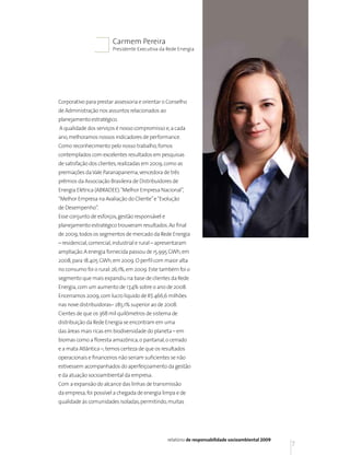 Carmem Pereira
                         Presidente Executiva da Rede Energia




Corporativo para prestar assessoria e orientar o Conselho
de Administração nos assuntos relacionados ao
planejamento estratégico.
A qualidade dos serviços é nosso compromisso e, a cada
ano, melhoramos nossos indicadores de performance.
Como reconhecimento pelo nosso trabalho, fomos
contemplados com excelentes resultados em pesquisas
de satisfação dos clientes, realizadas em 2009, como as
premiações da Vale Paranapanema, vencedora de três
prêmios da Associação Brasileira de Distribuidores de
Energia Elétrica (ABRADEE): “Melhor Empresa Nacional”,
“Melhor Empresa na Avaliação do Cliente” e “Evolução
de Desempenho”.
Esse conjunto de esforços, gestão responsável e
planejamento estratégico trouxeram resultados. Ao final
de 2009, todos os segmentos de mercado da Rede Energia
– residencial, comercial, industrial e rural – apresentaram
ampliação. A energia fornecida passou de 15.995 GWh, em
2008, para 18.405 GWh, em 2009. O perfil com maior alta
no consumo foi o rural: 26,1%, em 2009. Este também foi o
segmento que mais expandiu na base de clientes da Rede
Energia, com um aumento de 17,4% sobre o ano de 2008.
Encerramos 2009, com lucro líquido de R$ 466,6 milhões
nas nove distribuidoras– 285,1% superior ao de 2008.
Cientes de que os 368 mil quilômetros de sistema de
distribuição da Rede Energia se encontram em uma
das áreas mais ricas em biodiversidade do planeta – em
biomas como a floresta amazônica, o pantanal, o cerrado
e a mata Atlântica –, temos certeza de que os resultados
operacionais e financeiros não seriam suficientes se não
estivessem acompanhados do aperfeiçoamento da gestão
e da atuação socioambiental da empresa.
Com a expansão do alcance das linhas de transmissão
da empresa, foi possível a chegada de energia limpa e de
qualidade às comunidades isoladas, permitindo, muitas




                                                  relatório de responsabilidade socioambiental 2009
                                                                                                      7
 