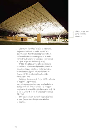 Desempenho econômico financeiro
      Desemprenho econômico financeiro




                                                             Espaço Cultural José
                                                             Gomes Sobrinho
                                                             Palmas/TO




 •    Debêntures – Foi feita a emissão de debêntures
 simples, com prazo de cinco anos, no valor de R$
 370 milhões em dezembro de 2009. Desse total, R$
 320 milhões foram usados na liquidação de notas
 promissórias. O restante foi usado para a composição
 do capital de giro da companhia. (GRI 2.9)
 •    BNDES – Entrada da primeira tranche do banco
 no valor de R$ 100 milhões, referente ao Contrato de
 Financiamento para projetos de melhorias na área
 de concessão da Celpa, no Pará, no valor total de
 R$ 449,3 milhões. As próximas tranches estão
 previstas para 2010.
 •    Eletrobrás – Incremento de R$ 73,4 milhões referente
 ao Programa Luz para Todos.
 Esses contratos contam com prazo para liquidação de
 12 anos, sendo dois anos de carência e 10 anos para a
 amortização do principal. O custo da operação foi de 5%
 ao ano de juros e 1% ao ano de taxa de administração.
 (GRI EC04)
 •    BID – Desembolso de R$ 15 milhões em dezembro
 de 2009. Os recursos serão aplicados na Celtins,
 no Tocantins.




70
 