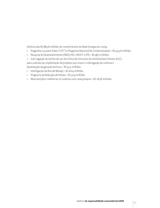 Destino dos R$ 885,8 milhões de investimentos da Rede Energia em 2009:
•   Programa Luz para Todos (“LPT”) e Programa Nacional de Universalização – R$ 433,6 milhões.
•   Pesquisa & Desenvolvimento (P&D), PEE, FNDCT e EPE – R$ 48,7 milhões.
•   Sub-rogação do direito de uso da Conta de Consumo de Combustíveis Fósseis (CCC),
para subsídio da implantação de projetos que visam à interligação do sistema e
desativação da geração térmica – R$ 42,5 milhões.
•   Interligação da Ilha de Marajó – R$ 60,4 milhões.
•   Programa de Redução de Perdas – R$ 32,9 milhões.
•   Manutenção e melhorias no sistema com caixa próprio – R$ 267,8 milhões.




                                              relatório de responsabilidade socioambiental 2009
                                                                                                  73
 