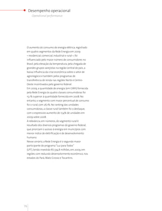 Desempenho operacional
      Operational performance




 O aumento do consumo de energia elétrica, registrado
 em quatro segmentos da Rede Energia em 2009
 – residencial, comercial, industrial e rural –, foi
 influenciado pelo maior número de consumidores no
 Brasil, pela elevação da temperatura, pela chegada de
 grandes grupos varejistas na região central do país, a
 baixa influência da crise econômica sobre o setor de
 agronegócio e também pelos programas de
 transferência de renda nas regiões Norte e Centro-
 Oeste incentivados pelo governo federal.
 Em 2009, a quantidade de energia (em GWh) fornecida
 pela Rede Energia às quatro classes consumidoras foi
 15,1% superior à quantidade fornecida em 2008. No
 entanto, o segmento com maior percentual de consumo
 foi o rural, com 26,1%. No ranking das unidades
 consumidoras, a classe rural também foi o destaque,
 com o expressivo aumento de 17,4% de unidades em
 2009 sobre 2008.
 A relevância, em números, do segmento rural é
 resultado dos diversos programas do governo federal,
 que priorizam o acesso à energia em municípios com
 menor índice de eletrificação e de desenvolvimento
 humano.
 Nesse cenário, a Rede Energia é o segundo maior
 participante do programa “Luz para Todos”
 (LPT), tendo investido R$ 374,8 milhões, em 2009, em
 regiões com reduzido desenvolvimento econômico, nos
 estados do Pará, Mato Grosso e Tocantins.




76
 