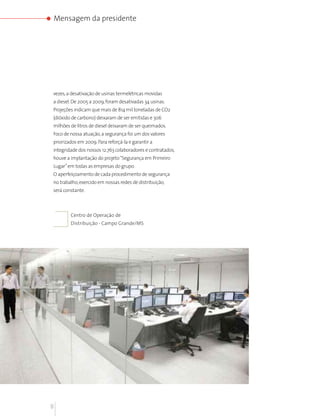 Mensagem da presidente




vezes, a desativação de usinas termelétricas movidas
a diesel. De 2005 a 2009, foram desativadas 34 usinas.
Projeções indicam que mais de 814 mil toneladas de CO2
(dióxido de carbono) deixaram de ser emitidas e 306
milhões de litros de diesel deixaram de ser queimados.
Foco de nossa atuação, a segurança foi um dos valores
priorizados em 2009. Para reforçá-la e garantir a
integridade dos nossos 12.763 colaboradores e contratados,
houve a implantação do projeto “Segurança em Primeiro
Lugar” em todas as empresas do grupo.
O aperfeiçoamento de cada procedimento de segurança
no trabalho, exercido em nossas redes de distribuição,
será constante.



        Centro de Operação de
        Distribuição - Campo Grande/MS




8
 