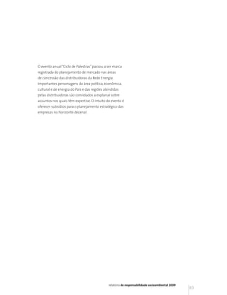 O evento anual “Ciclo de Palestras” passou a ser marca
registrada do planejamento de mercado nas áreas
de concessão das distribuidoras da Rede Energia.
Importantes personagens da área política, econômica,
cultural e de energia do País e das regiões atendidas
pelas distribuidoras são convidados a explanar sobre
assuntos nos quais têm expertise. O intuito do evento é
oferecer subsídios para o planejamento estratégico das
empresas no horizonte decenal.




                                              relatório de responsabilidade socioambiental 2009
                                                                                                  83
 