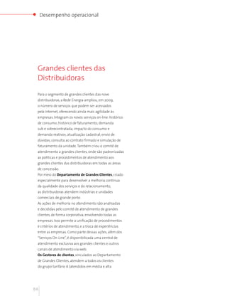 Desempenho operacional




 Grandes clientes das
 Distribuidoras

 Para o segmento de grandes clientes das nove
 distribuidoras, a Rede Energia ampliou, em 2009,
 o número de serviços que podem ser acessados
 pela internet, oferecendo ainda mais agilidade às
 empresas. Integram os novos serviços on-line: histórico
 de consumo; histórico de faturamento; demanda
 sub e sobrecontratada; impacto do consumo e
 demanda reativos; atualização cadastral; envio de
 dúvidas; consulta ao contrato firmado e simulação de
 faturamento da unidade. Também criou o comitê de
 atendimento a grandes clientes, onde são padronizadas
 as políticas e procedimentos de atendimento aos
 grandes clientes das distribuidoras em todas as áreas
 de concessão.
 Por meio do Departamento de Grandes Clientes, criado
 especialmente para desenvolver a melhoria contínua
 da qualidade dos serviços e do relacionamento,
 as distribuidoras atendem indústrias e unidades
 comerciais de grande porte.
 As ações de melhoria no atendimento são analisadas
 e decididas pelo comitê de atendimento de grandes
 clientes, de forma corporativa, envolvendo todas as
 empresas. Isso permite a unificação de procedimentos
 e critérios de atendimento, e a troca de experiências
 entre as empresas. Como parte dessas ações, além dos
 “Serviços On-Line”, é disponibilizada uma central de
 atendimento exclusiva aos grandes clientes e outros
 canais de atendimento via web.
 Os Gestores de clientes, vinculados ao Departamento
 de Grandes Clientes, atendem a todos os clientes
 do grupo tarifário A (atendidos em média e alta




84
 