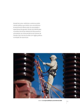 tensão) tais como: indústrias e comércios, exceto
clientes públicos que contam com uma estrutura
de atendimento diferenciada. As necessidades e
expectativas dos grandes clientes são identificadas
na análise mensal dos relatórios de faturamento e
arrecadação, nas visitas periódicas dos Gestores de
Clientes e por meio de reuniões com órgãos públicos
e entidades de classe locais.




                                             relatório de responsabilidade socioambiental 2009
                                                                                                 85
 