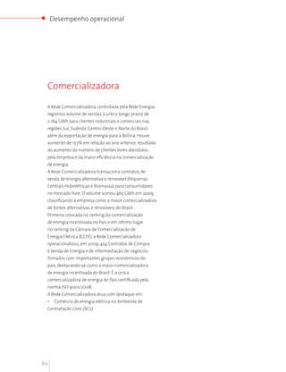 Desempenho operacional




 Comercializadora

 A Rede Comercializadora, controlada pela Rede Energia,
 registrou volume de vendas (curto e longo prazo) de
 2.164 GWh para clientes industriais e comerciais nas
 regiões Sul, Sudeste, Centro-Oeste e Norte do Brasil,
 além da exportação de energia para a Bolívia. Houve
 aumento de 17,7% em relação ao ano anterior, resultado
 do aumento do numero de clientes livres atendidos
 pela empresa e da maior eficiência na comercialização
 de energia.
 A Rede Comercializadora transaciona contratos de
 venda de energia alternativa e renovável (Pequenas
 Centrais Hidrelétricas e Biomassa) para consumidores
 no mercado livre. O volume somou 465 GWh em 2009,
 classificando a empresa como a maior comercializadora
 de fontes alternativas e renováveis do Brasil.
 Primeira colocada no ranking da comercialização
 de energia incentivada no País e em sétimo lugar
 no ranking da Câmara de Comercialização de
 Energia Elétrica (CCEE), a Rede Comercializadora
 operacionalizou, em 2009, 424 Contratos de Compra
 e Venda de Energia e de intermediação de negócios,
 firmados com importantes grupos econômicos do
 país, destacando-se como a maior comercializadora
 de energia incentivada do Brasil. É a única
 comercializadora de energia do País certificada pela
 norma ISO 9001/2008.
 A Rede Comercializadora atua com destaque em:
 •    Comércio de energia elétrica no Ambiente de
 Contratação Livre (ACL).




86
 