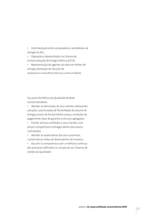 •   Intermediação entre compradores e vendedores de
energia no ACL.
•   Operação e representação na Câmara de
Comercialização de Energia Elétrica (CCEE).
•   Representação de agentes do setor em leilões de
energia, prestação de serviços de
assessoria e consultoria técnica a consumidores.




Faz parte da Política da Qualidade da Rede
Comercializadora:
•   Atender às demandas de seus clientes, oferecendo
soluções customizadas de flexibilidade de volume de
energia, prazos de fornecimento, preços, condições de
pagamento, tipos de garantia e serviços agregados.
•   Prestar serviços confiáveis a seus clientes, com
preços competitivos e entregas dentro dos prazos
contratados.
•   Atender às expectativas dos seus acionistas,
cumprindo as metas de desempenho da empresa.
•   Assumir o compromisso com a melhoria contínua
dos processos definidos no escopo de seu Sistema de
Gestão da Qualidade.




                                               relatório de responsabilidade socioambiental 2009
                                                                                                   87
 