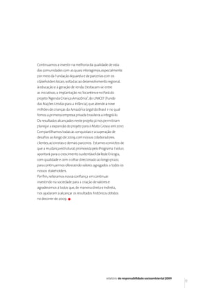 Continuamos a investir na melhoria da qualidade de vida
das comunidades com as quais interagimos, especialmente
por meio da Fundação Aquarela e de parcerias com os
stakeholders locais, voltadas ao desenvolvimento regional,
à educação e à geração de renda. Destacam-se entre
as iniciativas, a implantação no Tocantins e no Pará do
projeto “Agenda Criança Amazônia”, do UNICEF (Fundo
das Nações Unidas para a Infância), que atende a nove
milhões de crianças da Amazônia Legal do Brasil e no qual
fomos a primeira empresa privada brasileira a integrá-lo.
Os resultados alcançados neste projeto já nos permitiram
planejar a expansão do projeto para o Mato Grosso em 2010.
Compartilhamos todas as conquistas e a superação de
desafios ao longo de 2009, com nossos colaboradores,
clientes, acionistas e demais parceiros. Estamos convictos de
que a mudança estrutural, promovida pelo Programa Evoluir,
apontará para o crescimento sustentável da Rede Energia,
com qualidade e com o olhar direcionado ao longo prazo,
para continuarmos oferecendo valores agregados a todos os
nossos stakeholders.
Por fim, reiteramos nossa confiança em continuar
investindo na sociedade para a criação de valores e
agradecemos a todos que, de maneira direta e indireta,
nos ajudaram a alcançar os resultados históricos obtidos
no decorrer de 2009.




                                                 relatório de responsabilidade socioambiental 2009
                                                                                                     9
 