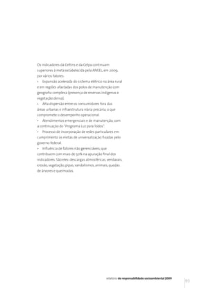 Os indicadores da Celtins e da Celpa continuam
superiores à meta estabelecida pela ANEEL, em 2009,
por vários fatores:
•   Expansão acelerada do sistema elétrico na área rural
e em regiões afastadas dos polos de manutenção com
geografia complexa (presença de reservas indígenas e
vegetação densa).
•   Alta dispersão entre os consumidores fora das
áreas urbanas e infraestrutura viária precária, o que
compromete o desempenho operacional.
•   Atendimentos emergenciais e de manutenção, com
a continuação do “Programa Luz para Todos”.
•   Processo de incorporação de redes particulares em
cumprimento às metas de universalização fixadas pelo
governo federal.
•   Influência de fatores não gerenciáveis, que
contribuem com mais de 50% na apuração final dos
indicadores. São eles: descargas atmosféricas, vendavais,
erosão, vegetação, pipas, vandalismos, animais, quedas
de árvores e queimadas.




                                              relatório de responsabilidade socioambiental 2009
                                                                                                  93
 