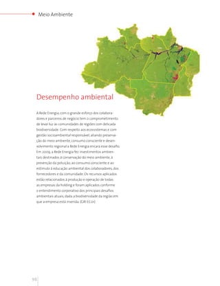 Meio Ambiente




 Desempenho ambiental

 A Rede Energia, com o grande esforço dos colabora-
 dores e parceiros de negócio tem o comprometimento
 de levar luz às comunidades de regiões com delicada
 biodiversidade. Com respeito aos ecossistemas e com
 gestão socioambiental responsável, aliando preserva-
 ção do meio ambiente, consumo consciente e desen-
 volvimento regional a Rede Energia encara esse desafio.
 Em 2009, a Rede Energia fez investimentos ambien-
 tais destinados à conservação do meio ambiente, à
 prevenção da poluição, ao consumo consciente e ao
 estímulo à educação ambiental dos colaboradores, dos
 fornecedores e da comunidade. Os recursos aplicados
 estão relacionados à produção e operação de todas
 as empresas da holding e foram aplicados conforme
 o entendimento corporativo dos principais desafios
 ambientais atuais, dada a biodiversidade da região em
 que a empresa está inserida. (GRI EC01)




98
 