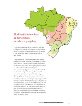 Biodiversidade – área
de concessão,
desafios e projetos

“Nosso desafio é a expansão da rede elétrica pelo País,
cruzando rios e florestas, com todo o respeito do mundo,
porque estamos no Pantanal, na Amazônia e no Cerrado.”
– Frase de Carmem Pereira, Presidente Executiva da
Rede Energia.


A Rede Energia tem a responsabilidade de levar energia
limpa a toda sua área de concessão, para estimular o cresci-
mento de locais que têm o menor Índice de Desenvolvim-
ento Humano (IDH) do País. Junto à passagem dos postes e
das linhas de distribuição por rios, florestas,
parques e reservas indígenas, há a preocupação constante
em minimizar qualquer tipo de impacto ambiental.
A área de concessão das empresas da Rede Energia
abrange 34% do território nacional com três diferentes
biomas, em meio a 578 municípios de sete diferentes esta-
dos brasileiros: São Paulo, Minas Gerais, Paraná, Tocantins,
Mato Grosso, Mato Grosso do Sul e Pará. O desafio da Rede
Energia é continuar interligando os sistemas isolados de
distribuição de energia ao Sistema Interligado Nacional
(SIN) com o menor impacto ambiental possível, im-
plantando linhas de distribuição nos lugares longínquos,
para reduzir gradativamente a utilização de combustíveis
fósseis por usinas a diesel.




                                                  relatório de responsabilidade socioambiental 2009
                                                                                                      99
 