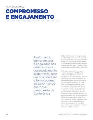 Pilar Econômico


Compromisso
e engajamento




                                         O Comitê Nacional de Organização
                  Reafirmando            da Rio+20 desenvolveu um plano de
                                         parcerias por meio do qual entidades
                  compromissos           públicas e privadas puderam aderir,

                  e engajados nos        a fim de se somarem aos esforços de
                                         organização da maior conferência da
                  debates sobre          história das Nações Unidas, a Rio+20.

                  desenvolvimento         Potenciais parceiros foram pré-
                                         -selecionados pelo CNO Rio+20
                  sustentável, cada       após verificação prévia de suas

                  um dos parceiros        credenciais de compromisso em suas
                                          atividades fins e em suas ações de
                  e fornecedores          responsabilidade social corporativa,
                                          estando nelas incluído o ciclo de
                  do CNO Rio+20           vida de seus produtos e serviços.
                                         A busca da viabilidade econômica
                  contribuiu              de suas atividades deve responder

                  para o êxito da         a objetivos sociais dentro de con-
                                          dicionalidades ambientais em um
                  Conferência             contexto de permanente aperfeiçoa-
                                          mento de práticas e relacionamentos.
                                         Tendo em vista que o CNO Rio+20
                                          nunca buscou “patrocinadores”, mas,
                                          sim, parceiros da causa do desen-
                                          volvimento sustentável mundial,
                                          essa posição foi enfatizada desde o
                                          primeiro contato direto.




104                                   Relatório Rio+20, o Modelo Brasileiro
 