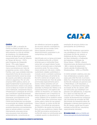CAIXA                                     em referência nacional na gestão          prestação de serviços diretos aos
Criada em 1861, a atuação da              de recursos naturais e energéticos.       participantes da Conferência.
CAIXA no Brasil vai além de seu           Como parte de sua missão como
papel como instituição bancária, pois     banco popular, promover o                  Na Rio+20, fortaleceu suas parce-
está presente na vida de milhões          desenvolvimento sustentável é um           rias estratégicas com o Governo
de brasileiros. Os trabalhadores          compromisso da CAIXA.                      do Estado do Rio de Janeiro, a
formais do Brasil têm nela o agente                                                  Prefeitura do Rio, o Ministério
responsável pelo Fundo de Garantia        Identificada com os temas principais       do Meio Ambiente, a Federação
do Tempo de Serviço – FGTS,               da Conferência Rio+20, a CAIXA             de Indústrias do Estado de
pelo Programa de Integração               entende que as instituições finan-         Minas Gerais – FIEMG, o Banco
Social – PIS e pelo Seguro-               ceiras têm um papel indutor funda-         Interamericano de Desenvolvimento
Desemprego. A CAIXA também                mental na transição para a chamada        – BID, o banco de desenvolvi-
marca sua presença por meio de            economia verde. Por isso, já atua          mento alemão Kreditanstalt für
programas sociais, como o Bolsa           nesse sentido em três eixos: crédito      Wiederaufbau – KfW e o PNUMA.
Família, e por suas unidades lotéricas,   sustentável, cidades sustentáveis e
importante fonte de recursos para         inclusão social e combate à pobreza.      A CAIXA também viabilizou dois dos
o desenvolvimento social nas áreas        A CAIXA participou ativamente da          mais emblemáticos projetos ideali-
de esporte, previdência, educação,        Rio+20 e estima ter atingido cerca        zados pelo CNO Rio+20. O primeiro
cultura e segurança. Por ser uma          de 19 mil pessoas por meio de ações       deles foi o Programa de Voluntariado
empresa 100% pública, exerce um           promovidas especialmente para o           da Rio+20, realizado em parceria com
papel fundamental na promoção do          evento. Esteve presente com um            o PNUD Brasil, a UN Volunteers, a
desenvolvimento urbano e da justiça       debate sobre cidades sustentáveis e       Firjan e a Secretaria de Educação
social no Brasil ao investir em setores   estandes no Parque dos Atletas e na       do Estado do Rio de Janeiro, além
como habitação, saneamento básico,        Cúpula dos Povos, uma agência de          de instituições que trabalham com
infraestrutura e prestação de serviços    câmbio no Riocentro, um espaço de         pessoas com deficiências. O segundo
que contribuem significativamente         relacionamento com a imprensa na          foi o apoio ao CNO Rio+20, em
para melhorar a qualidade de vida da      Arena da Barra e um espetáculo do         conjunto com o PNUD Brasil, para a
população, principalmente as de           cantor Gilberto Gil no auditório anexo    criação da ferramenta de compensa-
baixa renda. Nos últimos anos, a          ao MAM. Além disso, promoveu expo-        ção voluntária de emissões de GEE
CAIXA tem fortalecido sua atuação         sições sobre o tema em seu espaço         decorrentes do transporte aéreo de
na promoção de cidades sustentáveis       Caixa Cultural, no centro do Rio de       delegados e demais participantes ao
e no crédito sustentável, ofertando       Janeiro, e foi anfitriã de seminários     Rio de Janeiro, opção que foi apre-
produtos bancários socioambientais        do PNUMA e de evento da Carta da          sentada na Rio+20 por voluntários
para os setores público e privado.        Terra em seus auditórios e teatro. Mais   especialmente treinados.
Internamente, atua para tornar            de 300 funcionários envolveram-se
seus processos mais eficientes            na Rio+20, tanto na contribuição para     +  Saiba Mais sobre a CAIXA em
ambientalmente, convertendo-se            o debate quanto no atendimento e          www.caixa.gov.br/sustentabilidade

Parcerias para o Desenvolvimento Sustentável                                                                            117
 
