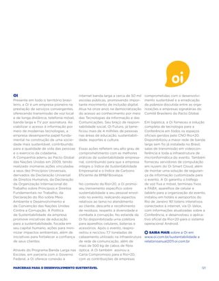 Oi                                        internet banda larga a cerca de 50 mil   comprometidas com o desenvolvi-
Presente em todo o território brasi-      escolas públicas, promovendo impor-      mento sustentável e a erradicação
leiro, a Oi é um empresa pioneira na      tante movimento de inclusão digital.     da pobreza discutida entre as orga-
prestação de serviços convergentes,       Atua há onze anos na democratização      nizações e empresas signatárias do
oferecendo transmissão de voz local       do acesso ao conhecimento por meio       Comitê Brasileiro do Pacto Global.
e de longa distância, telefonia móvel,    das Tecnologias da Informação e das
banda larga e TV por assinatura. Ao       Comunicações. Seu braço de respon-       Em logística, a Oi forneceu a solução
viabilizar o acesso à informação por      sabilidade social, Oi Futuro, já bene-   completa de tecnologia para a
meio de modernas tecnologias, a           ficiou mais de 4 milhões de pessoas      Conferência em todos os espaços
empresa desempenha papel funda-           nas áreas de educação, sustentabili-     oficiais geridos pelo CNO Rio+20.
mental na construção de uma socie-        dade, esportes e cultura.                Disponibilizou a maior rede de banda
dade mais sustentável, contribuindo                                                larga sem fio já instalada no Brasil,
para a qualidade de vida das pessoas      Essas ações refletem seu alto grau de    salas de transmissão em videocon-
e o exercício da cidadania.               comprometimento com as melhores          ferência e toda a infraestrutura de
A Companhia aderiu ao Pacto Global        práticas de sustentabilidade empresa-    microinformática do evento. Também
das Nações Unidas em 2009, tendo          rial, contribuindo para que a empresa    forneceu servidores de computação
realizado inúmeras ações vinculadas       integre o Índice de Sustentabilidade     em nuvem do Oi Smart Cloud, além
a seus dez Princípios Universais,         Empresarial e o Índice de Carbono        de montar uma solução de seguran-
derivados da Declaração Universal         Eficiente da BMFBovespa.                ça da informação customizada para
de Direitos Humanos, da Declaração                                                 o evento. A Oi garantiu o tráfego
da Organização Internacional do     No contexto da Rio+20, a Oi promo-             de voz fixa e móvel, terminais fixos
Trabalho sobre Princípios e Direitosveu treinamento específico sobre               e PABX, aparelhos de celular e
Fundamentais no Trabalho, da        sustentabilidade a seu pessoal envol-          tablets para a organização do evento,
Declaração do Rio sobre Meio        vido no evento, realçando aspectos             instalou em hotéis e aeroportos do
Ambiente e Desenvolvimento e        relativos ao tema no atendimento               Rio de Janeiro 161 totens interativos
da Convenção das Nações Unidas      ao cliente, descarte e recolhimento            conectados à internet, via Oi Velox,
Contra a Corrupção. A Política      de resíduos, respeito à diversidade e          com informações atualizadas sobre a
de Sustentabilidade da empresa      combate à corrupção. No estande da             Conferência, e desenvolveu o aplica-
promove iniciativas de educação     Oi foi disponibilizada urna coletora           tivo oficial da Rio+20 para o sistema
para a sustentabilidade, focada em  para aparelhos celulares, baterias e           operacional Android.
seu capital humano, ações para mini-acessórios. Após o evento, reapro-
mizar impactos ambientais, além de  veitou e reciclou 7,7 toneladas de     +  Saiba Mais sobre a Oi em
iniciativas para fortalecer a confiança
                                    cabeamento utilizado na infraestrutura www.oi.com.br/sustentabilidade e
de seus clientes.                   de rede de comunicação, além de        relatorioanual2011.oi.com.br
                                    mais de 500 kg de cabos de fibra
Através do Programa Banda Larga nas óptica. A Oi também assinou a
Escolas, em parceria com o Governo  Carta Compromisso para a Rio+20,
Federal, a Oi oferece conexão à     com as contribuições de empresas

Parcerias para o Desenvolvimento Sustentável                                                                         121
 