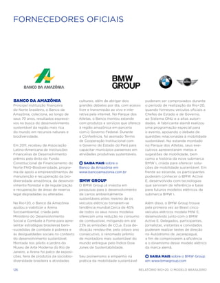 FORNECEDORES OFICIAIS




Banco da Amazônia                       culturais, além de abrigar dois        puderam ser comprovados durante
Principal instituição financeira        grandes debates por dia, com acesso    o período de realização da Rio+20,
do Norte brasileiro, o Banco da         livre e transmissão ao vivo e inte-    quando forneceu veículos oficiais a
Amazônia, coleciona, ao longo de        rativa pela internet. No Parque dos    Chefes de Estado e de Governo,
seus 70 anos, resultados expressi-      Atletas, o Banco montou estande        ao Sistema ONU e a altas autori-
vos na busca do desenvolvimento         com produtos e serviços que oferece    dades. A fabricante alemã realizou
sustentável da região mais rica         à região amazônica em parceria         uma programação especial para
do mundo em recursos naturais e         com o Governo Federal. Durante         o evento, apoiando o debate de
biodiversidade.                         a Conferência, foi assinado Termo      questões relacionadas à mobilidade
                                        de Cooperação Institucional com        sustentável. No estande montado
Em 2011, recebeu da Associação          o Governo do Estado do Pará para       no Parque dos Atletas, seus exe-
Latino-Americana de Instituições        capacitar municípios paraenses em      cutivos apresentaram metas e
Financeiras de Desenvolvimento          atividades produtivas sustentáveis.    sugestões de mobilidade, bem
prêmio pelo êxito do Fundo                                                     como a história da nova submarca
Constitucional de Financiamento do      +  Saiba Mais sobre o                  BMW i, criada para oferecer solu-
Norte FNO-Biodiversidade, progra-       Banco da Amazônia em                   ções de mobilidade sustentável. Em
ma de apoio a empreendimentos de        www.bancoamazonia.com.br               frente ao estande, os participantes
manutenção e recuperação da bio-                                               puderam conhecer o BMW Active
diversidade amazônica, de desenvol-     BMW Group                              E, desenvolvido com tecnologias
vimento florestal e de regularização    O BMW Group já investia em             que serviram de referência e base
e recuperação de áreas de reserva       pesquisas para o desenvolvimento       para futuros modelos elétricos da
legal degradadas ou alteradas.          de carros ambientalmente               submarca BMW i.
                                        sustentáveis antes mesmo de os
 Na Rio+20, o Banco da Amazônia         veículos elétricos tornarem-se         Além disso, o BMW Group trouxe
 ajudou a viabilizar a Arena            tendência mundial.Cerca de 40%         pela primeira vez ao Brasil cinco
 Socioambiental, criada pelo            de todos os seus novos modelos         veículos elétricos modelo MINI E,
 Ministério do Desenvolvimento          oferecem uma redução no consumo        desenvolvido junto com o BMW
 Social e Combate à Fome para apre-     de combustível, mitigando em até       Active E. Delegados, participantes,
 sentar estratégias brasileiras bem-    23% as emissões de CO₂e. Essa de-      jornalistas, visitantes e convidados
-sucedidas de combate à pobreza e       dicação rendeu-lhe, pelo oitavo ano    puderam realizar testes de direção
 às desigualdades sociais no contexto   consecutivo, o renomado prêmio         no Autódromo de Jacarepaguá,
 do desenvolvimento sustentável.        de montadora mais sustentável do       a fim de comprovarem a eficiência
 Montada nos pilotis e jardins do       mundo entregue pelo Índice Dow         e o dinamismo desse modelo elétrico
 Museu de Arte Moderna do Rio de        Jones de Sustentabilidade.             da marca alemã.
Janeiro, a Arena foi palco de exposi-
 ções, feira de produtos da sociobio-   Seu pioneirismo e empenho na           +  Saiba Mais sobre o BMW Group
 diversidade brasileira e atividades    prática da mobilidade sustentável      em www.bmwgroup.com

126                                                                         Relatório Rio+20, o Modelo Brasileiro
 