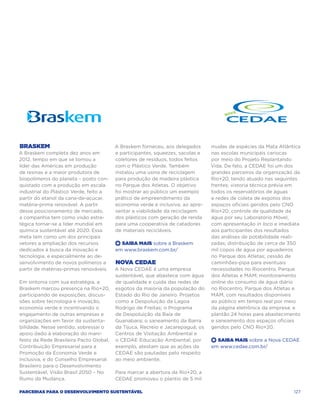 Braskem                                  A Braskem forneceu, aos delegados      mudas de espécies da Mata Atlântica
A Braskem completa dez anos em           e participantes, squeezes, sacolas e   nas escolas municipais cariocas
2012, tempo em que se tornou a           coletores de resíduos, todos feitos    por meio do Projeto Replantando
líder das Américas em produção           com o Plástico Verde. Também           Vida. De fato, a CEDAE foi um dos
de resinas e a maior produtora de        instalou uma usina de reciclagem       grandes parceiros da organização da
biopolímeros do planeta – posto con-     para produção de madeira plástica      Rio+20, tendo atuado nas seguintes
quistado com a produção em escala        no Parque dos Atletas. O objetivo      frentes: vistoria técnica prévia em
industrial do Plástico Verde, feito a    foi mostrar ao público um exemplo      todos os reservatórios de águas
partir do etanol da cana-de-açúcar,      prático de empreendimento da           e redes de coleta de esgotos dos
matéria-prima renovável. A partir        economia verde e inclusiva, ao apre-   espaços oficiais geridos pelo CNO
desse posicionamento de mercado,         sentar a viabilidade da reciclagem     Rio+20; controle de qualidade da
a companhia tem como visão estra-        dos plásticos com geração de renda     água por seu Laboratório Móvel,
tégica tornar-se a líder mundial em      para uma cooperativa de catadores      com apresentação in loco e imediata
química sustentável até 2020. Essa       de materiais recicláveis.              aos participantes dos resultados
meta tem como um dos principais                                                 das análises de potabilidade reali-
vetores a ampliação dos recursos         +  Saiba Mais sobre a Braskem          zadas; distribuição de cerca de 350
dedicados à busca da inovação e          em www.braskem.com.br/                 mil copos de água por aguadeiros
tecnologia, e especialmente ao de-                                              no Parque dos Atletas; cessão de
senvolvimento de novos polímeros a       Nova CEDAE                             caminhões-pipa para eventuais
partir de matérias-primas renováveis.    A Nova CEDAE é uma empresa             necessidades no Riocentro, Parque
                                         sustentável, que abastece com água     dos Atletas e MAM; monitoramento
Em sintonia com sua estratégia, a        de qualidade e cuida das redes de      online do consumo de água diário
Braskem marcou presença na Rio+20,       esgotos da maioria da população do     no Riocentro, Parque dos Atletas e
participando de exposições, discus-      Estado do Rio de Janeiro. Projetos     MAM, com resultados disponíveis
sões sobre tecnologia e inovação,        como a Despoluição da Lagoa            ao público em tempo real por meio
economia verde e incentivando o          Rodrigo de Freitas; o Programa         da página eletrônica da empresa; e
engajamento de outras empresas e         de Despoluição da Baía de              plantão 24 horas para abastecimento
organizações em favor da sustenta-       Guanabara; o saneamento da Barra       e saneamento dos espaços oficiais
bilidade. Nesse sentido, sobressai o     da Tijuca, Recreio e Jacarepaguá; os   geridos pelo CNO Rio+20.
apoio dado à elaboração do mani-         Centros de Visitação Ambiental e
festo da Rede Brasileira Pacto Global,   o CEDAE Educação Ambiental, por        +  Saiba Mais sobre a Nova CEDAE
Contribuição Empresarial para a          exemplo, atestam que as ações da       em www.cedae.com.br/
Promoção da Economia Verde e             CEDAE são pautadas pelo respeito
Inclusiva, e do Conselho Empresarial     ao meio ambiente.
Brasileiro para o Desenvolvimento
Sustentável, Visão Brasil 2050 – No      Para marcar a abertura da Rio+20, a
Rumo da Mudança.                         CEDAE promoveu o plantio de 5 mil

Parcerias para o Desenvolvimento Sustentável                                                                    127
 