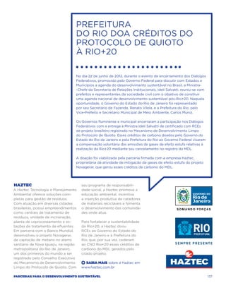 Prefeitura
                                  do Rio doa créditos do
                                  Protocolo de Quioto
                                  à Rio+20

                                  No dia 22 de junho de 2012, durante o evento de encerramento dos Diálogos
                                  Federativos, promovido pelo Governo Federal para discutir com Estados e
                                  Municípios a agenda do desenvolvimento sustentável no Brasil, a Ministra-
                                  -Chefe da Secretaria de Relações Institucionais, Ideli Salvatti, reuniu-se com
                                  prefeitos e representantes da sociedade civil com o objetivo de construir
                                  uma agenda nacional de desenvolvimento sustentável pós-Rio+20. Naquela
                                  oportunidade, o Governo do Estado do Rio de Janeiro foi representado
                                  por seu Secretário de Fazenda, Renato Vilela, e a Prefeitura do Rio, pelo
                                  Vice-Prefeito e Secretário Municipal de Meio Ambiente, Carlos Muniz.

                                  Os Governos fluminense e municipal encerraram a participação nos Diálogos
                                  Federativos com a entrega à Ministra Ideli Salvatti de certificado com RCEs
                                  de projeto brasileiro registrado no Mecanismo de Desenvolvimento Limpo
                                  do Protocolo de Quioto. Esses créditos de carbono doados pelo Governo do
                                  Estado do Rio de Janeiro e pela Prefeitura do Rio ao Governo Federal visaram
                                  a compensação voluntária das emissões de gases de efeito estufa relativas à
                                  realização da Rio+20 mediante seu cancelamento no registro do MDL.

                                  A doação foi viabilizada pela parceria firmada com a empresa Haztec,
                                  proprietária da atividade de mitigação de gases de efeito estufa do projeto
                                  Novagerar, que gerou esses créditos de carbono do MDL.




Haztec                                seu programa de responsabili-
A Haztec Tecnologia e Planejamento    dade social, a Haztec promove a
Ambiental oferece soluções com-       educação ambiental, incentiva
pletas para gestão de resíduos.       a inserção produtiva de catadores
Com atuação em diversas cidades       de materiais recicláveis e fomenta
brasileiras, possui empreendimentos   o desenvolvimento das comunida-
como centrais de tratamento de        des onde atua.
resíduos, unidade de incineração,
planta de coprocessamento e es-       Para fortalecer a sustentabilidade
tações de tratamento de efluentes.    da Rio+20, a Haztec doou
Em parceria com o Banco Mundial,      RCEs ao Governo do Estado do
desenvolveu o projeto Novagerar,      Rio de Janeiro e à Prefeitura do
de captação de metano no aterro       Rio, que, por sua vez, cederam
sanitário de Nova Iguaçu, na região   ao CNO Rio+20 esses créditos de
metropolitana do Rio de Janeiro,      carbono do MDL gerados pelo
um dos primeiros do mundo a ser       citado projeto.
registrado pelo Conselho Executivo
do Mecanismo de Desenvolvimento       +  Saiba Mais sobre a Haztec em
Limpo do Protocolo de Quioto. Com     www.haztec.com.br

Parcerias para o Desenvolvimento Sustentável                                                                       137
 
