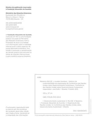Direitos de publicação reservados
à Fundação Alexandre de Gusmão

Ministério das Relações Exteriores
Esplanada dos Ministérios,
Bloco H, Anexo II, Térreo
70170-900 Brasília – DF

(61) 2030-6033/6034
(61) 2030-9125
www.funag.gov.br
funag@itamaraty.gov.br



A Fundação Alexandre de Gusmão,
instituída em 1971, é uma fundação
pública vinculada ao Ministério
das Relações Exteriores e tem a
finalidade de levar à sociedade
civil informações sobre a realidade
internacional e sobre aspectos da
pauta diplomática brasileira. Sua
missão é promover a sensibilização
da opinião pública nacional para os
temas de relações internacionais
e para a política externa brasileira.




                                            R382

                                                Relatório Rio+20 : o modelo brasileiro : relatório de
                                                    sustentabilidade da organização da Conferência das Nações
                                                    Unidas sobre Desenvolvimento Sustentável / Conferência
                                                    das Nações Unidas sobre Desenvolvimento Sustentável;
                                                    organizador: José Solla. — Brasília : FUNAG, 2012.

                                                     143 p.; 27 cm.

                                                     ISBN: 978-85-7631-415-8

                                                     1. Desenvolvimento sustentável. 2. Rio+20. 3. Relatório.
                                                I. Fundação Alexandre de Gusmão. II. Organização das
                                                Nações Unidas. III. Conferência das Nações Unidas sobre
É autorizada a reprodução total                 Desenvolvimento Sustentável – CNUDS.
ou parcial sem fins lucrativos
do conteúdo desta obra, desde                                                                            CDU: 504.05(047)
que citada a fonte, mantendo-se
a integridade das informações.          Ficha catalográfica elaborada pela bibliotecária Talita Daemon James – CRB-7/6078
 