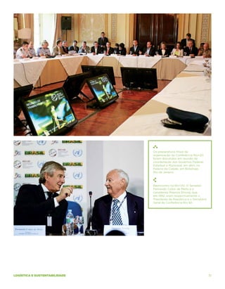 Os preparativos finais da
                               organização da Conferência Rio+20
                               foram discutidos em reunião de
                               coordenação dos Governos Federal,
                               Estadual e Municipal, em abril, no
                               Palácio da Cidade, em Botafogo,
                               Rio de Janeiro.



                               Reencontro na Rio+20: O Senador
                               Fernando Collor de Mello e o
                               canadense Maurice Strong, que,
                               em 1992, eram respectivamente o
                               Presidente da República e o Secretário
                               Geral da Conferência Rio 92.




logística e sustentabilidade                                            31
 