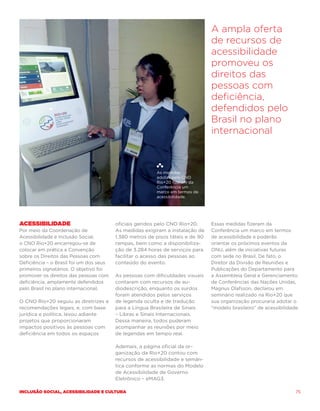A ampla oferta
                                                                                de recursos de
                                                                                acessibilidade
                                                                                promoveu os
                                                                                direitos das
                                                                                pessoas com
                                                                                deficiência,
                                                                                defendidos pelo
                                                                                Brasil no plano
                                                                                internacional



                                                         As medidas
                                                         adotas pelo CNO
                                                         Rio+20 fizeram da
                                                         Conferência um
                                                         marco em termos de
                                                         acessibilidade.




Acessibilidade                           oficiais geridos pelo CNO Rio+20.      Essas medidas fizeram da
Por meio da Coordenação de               As medidas exigiram a instalação de    Conferência um marco em termos
Acessibilidade e Inclusão Social,        1.380 metros de pisos táteis e de 90   de acessibilidade e poderão
o CNO Rio+20 encarregou-se de            rampas, bem como a disponibiliza-      orientar os próximos eventos da
colocar em prática a Convenção           ção de 3.284 horas de serviços para    ONU, além de iniciativas futuras
sobre os Direitos das Pessoas com        facilitar o acesso das pessoas ao      com sede no Brasil. De fato, o
Deficiência – o Brasil foi um dos seus   conteúdo do evento.                    Diretor da Divisão de Reuniões e
primeiros signatários. O objetivo foi                                           Publicações do Departamento para
promover os direitos das pessoas com     As pessoas com dificuldades visuais    a Assembleia Geral e Gerenciamento
deficiência, amplamente defendidos       contaram com recursos de au-           de Conferências das Nações Unidas,
pelo Brasil no plano internacional.      diodescrição, enquanto os surdos       Magnus Olafsson, declarou em
                                         foram atendidos pelos serviços         seminário realizado na Rio+20 que
O CNO Rio+20 seguiu as diretrizes e      de legenda oculta e de tradução        sua organização procuraria adotar o
recomendações legais, e, com base        para a Língua Brasileira de Sinais     “modelo brasileiro” de acessibilidade.
jurídica e política, levou adiante       – Libras e Sinais Internacionais.
projetos que proporcionaram              Dessa maneira, todos puderam
impactos positivos às pessoas com        acompanhar as reuniões por meio
deficiência em todos os espaços          de legendas em tempo real.

                                         Ademais, a página oficial da or-
                                         ganização da Rio+20 contou com
                                         recursos de acessibilidade e semân-
                                         tica conforme as normas do Modelo
                                         de Acessibilidade de Governo
                                         Eletrônico – eMAG3.

Inclusão social, acessibilidade e cultura                                                                           75
 