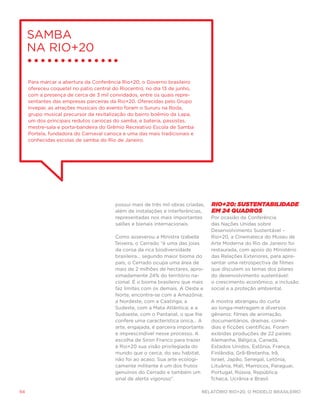 Samba
     na Rio+20

     Para marcar a abertura da Conferência Rio+20, o Governo brasileiro
     ofereceu coquetel no pátio central do Riocentro, no dia 13 de junho,
     com a presença de cerca de 3 mil convidados, entre os quais repre-
     sentantes das empresas parceiras da Rio+20. Oferecidas pelo Grupo
     Invepar, as atrações musicais do evento foram o Sururu na Roda,
     grupo musical precursor da revitalização do bairro boêmio da Lapa,
     um dos principais redutos cariocas do samba, e bateria, passistas,
     mestre-sala e porta-bandeira do Grêmio Recreativo Escola de Samba
     Portela, fundadora do Carnaval carioca e uma das mais tradicionais e
     conhecidas escolas de samba do Rio de Janeiro.




                                        possui mais de três mil obras criadas,   Rio+20: Sustentabilidade
                                        além de instalações e interferências,    em 24 quadros
                                        representadas nos mais importantes       Por ocasião da Conferência
                                        salões e bienais internacionais.         das Nações Unidas sobre
                                                                                 Desenvolvimento Sustentável –
                                        Como asseverou a Ministra Izabella       Rio+20, a Cinemateca do Museu de
                                        Teixeira, o Cerrado “é uma das joias     Arte Moderna do Rio de Janeiro foi
                                        da coroa da rica biodiversidade          restaurada, com apoio do Ministério
                                        brasileira... segundo maior bioma do     das Relações Exteriores, para apre-
                                        país, o Cerrado ocupa uma área de        sentar uma retrospectiva de filmes
                                        mais de 2 milhões de hectares, apro-     que discutem os temas dos pilares
                                        ximadamente 24% do território na-        do desenvolvimento sustentável:
                                        cional. É o bioma brasileiro que mais    o crescimento econômico, a inclusão
                                        faz limites com os demais. A Oeste e     social e a proteção ambiental.
                                        Norte, encontra-se com a Amazônia;
                                        a Nordeste, com a Caatinga; a            A mostra abrangeu do curta
                                        Sudeste, com a Mata Atlântica; e a       ao longa-metragem e diversos
                                        Sudoeste, com o Pantanal, o que lhe      gêneros: filmes de animação,
                                        confere uma característica única... A    documentários, dramas, comé-
                                        arte, engajada, é parceira importante    dias e ficções científicas. Foram
                                        e imprescindível nesse processo. A       exibidas produções de 22 países:
                                        escolha de Siron Franco para trazer      Alemanha, Bélgica, Canadá,
                                        à Rio+20 sua visão privilegiada do       Estados Unidos, Estônia, França,
                                        mundo que o cerca, do seu habitat,       Finlândia, Grã-Bretanha, Irã,
                                        não foi ao acaso. Sua arte ecologi-      Israel, Japão, Senegal, Letônia,
                                        camente militante é um dos frutos        Lituânia, Mali, Marrocos, Paraguai,
                                        genuínos do Cerrado e também um          Portugal, Rússia, República
                                        sinal de alerta vigoroso”.               Tcheca, Ucrânia e Brasil.

94                                                                          Relatório Rio+20, o Modelo Brasileiro
 